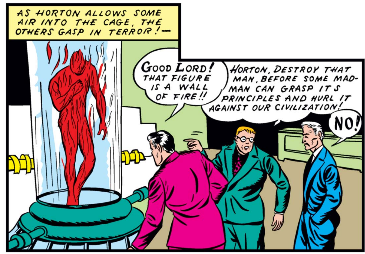 A lopside panel shows the two journalists gasping in horror as the Human Torch bursts into flame for the first time. Narration: As Horton allow some air into the cage, the others gasp in terror! "Good Lord! That figure is a wall of fire!!" "Horton, destroy that man, before some madman can grasp its principles and hurl it against our civilization!" "No!" yells Horton.