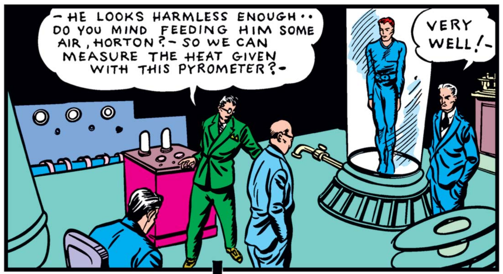 Down in Horton's lab, the green-suited member of the scientists' guild stands by a weird pink machine, saying " - He looks harmless enough -- do you mind feeding him some air, Horton? - So we can measure the heat given with this pyrometer?" Horton stands to the side, next to the inert Human Torch, and says "Very Well! -"